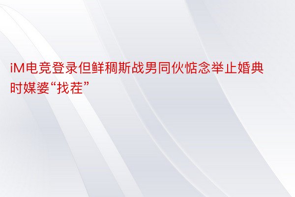 iM电竞登录但鲜稠斯战男同伙惦念举止婚典时媒婆“找茬”