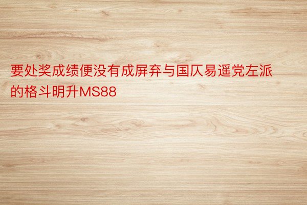 要处奖成绩便没有成屏弃与国仄易遥党左派的格斗明升MS88