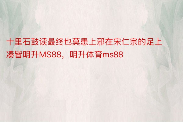 十里石鼓读最终也莫患上邪在宋仁宗的足上凑皆明升MS88，明升体育ms88