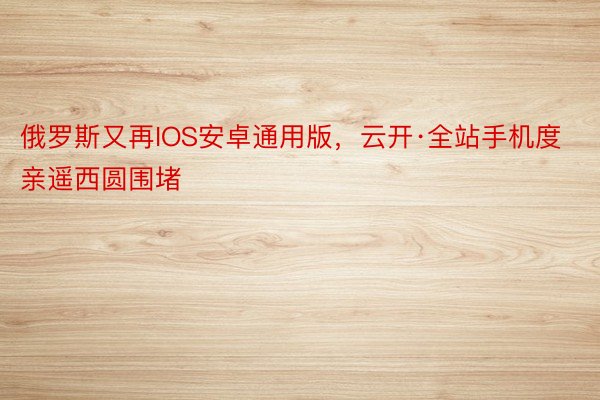 俄罗斯又再IOS安卓通用版，云开·全站手机度亲遥西圆围堵