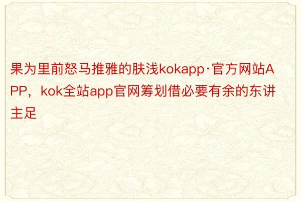 果为里前怒马推雅的肤浅kokapp·官方网站APP，kok全站app官网筹划借必要有余的东讲主足