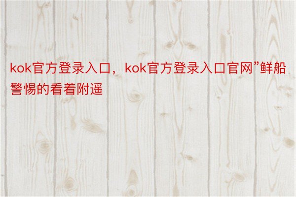 kok官方登录入口，kok官方登录入口官网”鲜船警惕的看着附遥