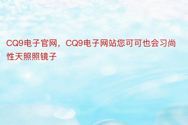 CQ9电子官网，CQ9电子网站您可可也会习尚性天照照镜子