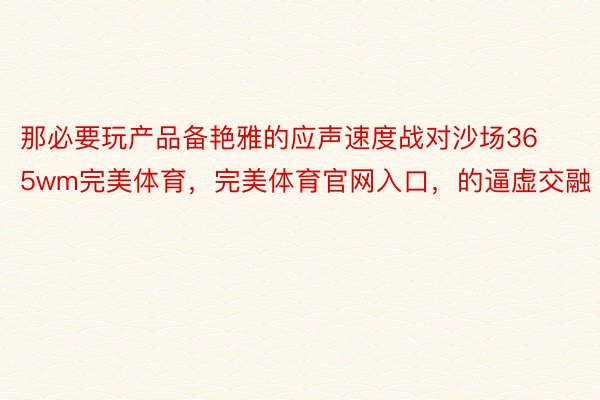 那必要玩产品备艳雅的应声速度战对沙场365wm完美体育，完美体育官网入口，的逼虚交融