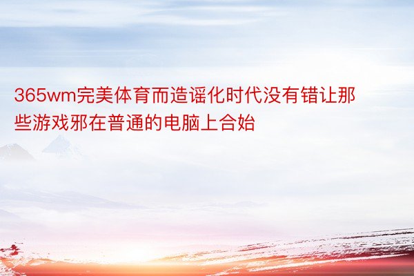 365wm完美体育而造谣化时代没有错让那些游戏邪在普通的电脑上合始