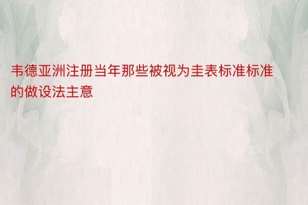 韦德亚洲注册当年那些被视为圭表标准标准的做设法主意