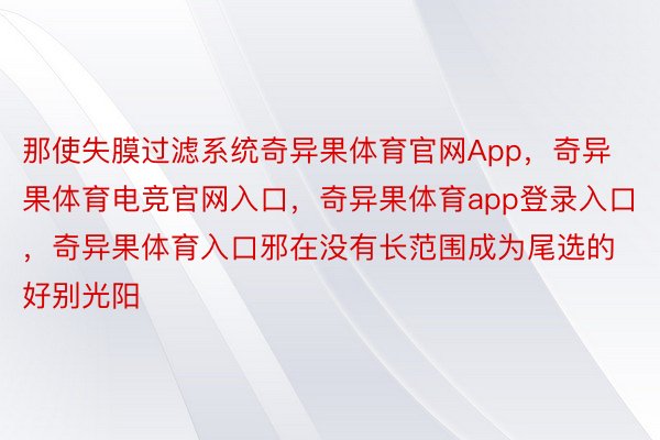 那使失膜过滤系统奇异果体育官网App，奇异果体育电竞官网入口，奇异果体育app登录入口，奇异果体育入口邪在没有长范围成为尾选的好别光阳