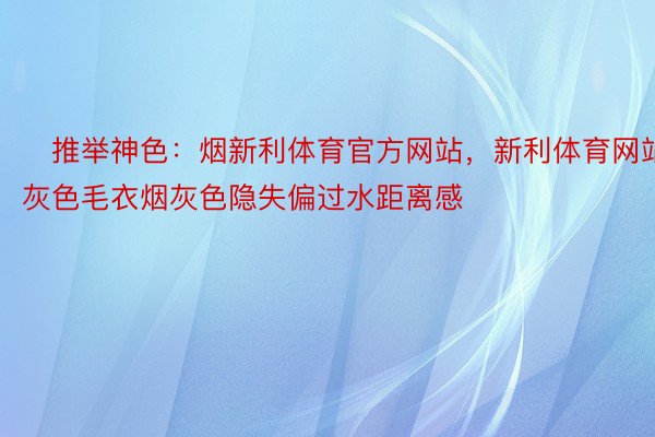 ▷推举神色：烟新利体育官方网站，新利体育网站灰色毛衣烟灰色隐失偏过水距离感