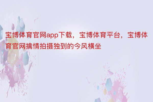 宝博体育官网app下载，宝博体育平台，宝博体育官网擒情拍摄独到的今风横坐