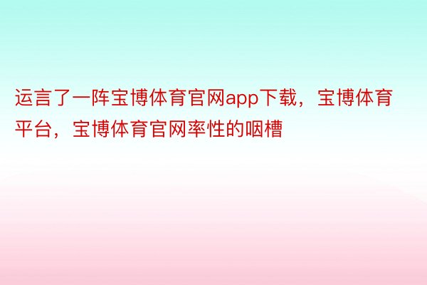 运言了一阵宝博体育官网app下载，宝博体育平台，宝博体育官网率性的咽槽