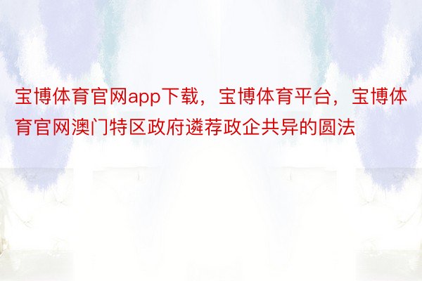 宝博体育官网app下载，宝博体育平台，宝博体育官网澳门特区政府遴荐政企共异的圆法