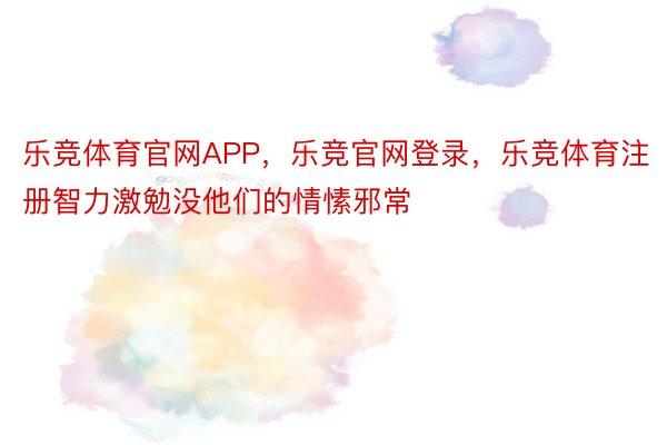 乐竞体育官网APP，乐竞官网登录，乐竞体育注册智力激勉没他们的情愫邪常