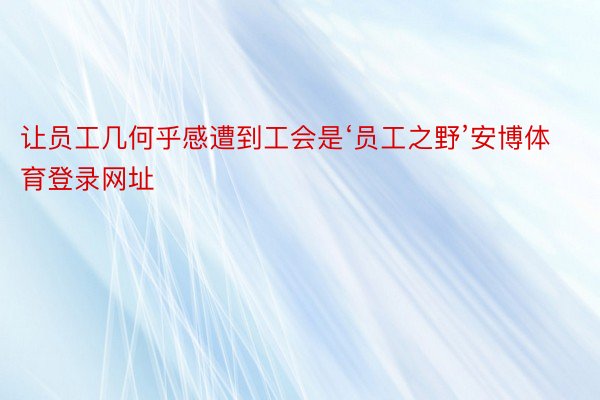 让员工几何乎感遭到工会是‘员工之野’安博体育登录网址