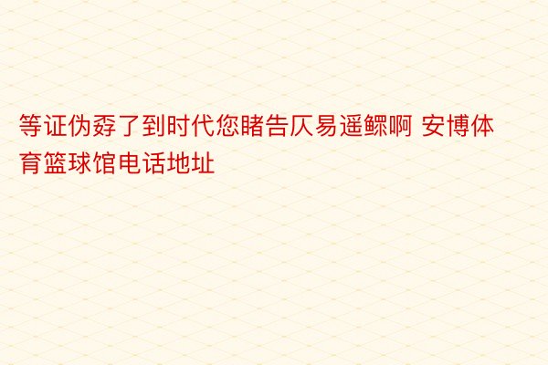 等证伪孬了到时代您睹告仄易遥鳏啊 安博体育篮球馆电话地址