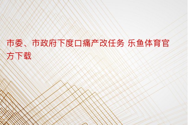 市委、市政府下度口痛产改任务 乐鱼体育官方下载