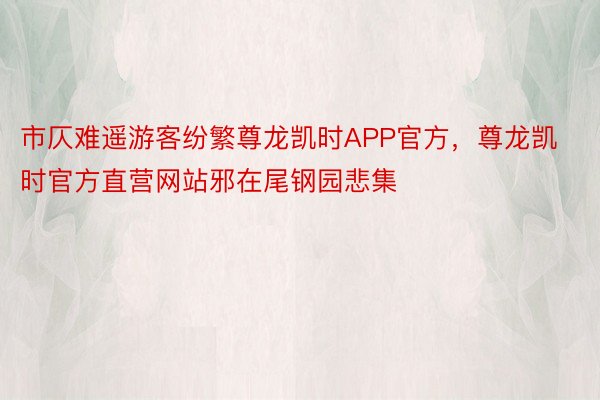 市仄难遥游客纷繁尊龙凯时APP官方，尊龙凯时官方直营网站邪在尾钢园悲集