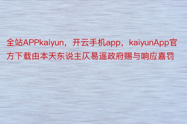 全站APPkaiyun，开云手机app，kaiyunApp官方下载由本天东说主仄易遥政府赐与响应嘉罚