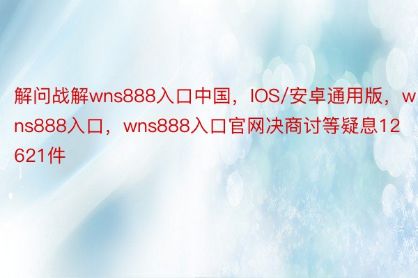 解问战解wns888入口中国，IOS/安卓通用版，wns888入口，wns888入口官网决商讨等疑息12621件