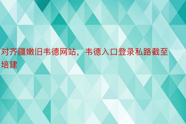 对齐疆嫩旧韦德网站，韦德入口登录私路截至培建