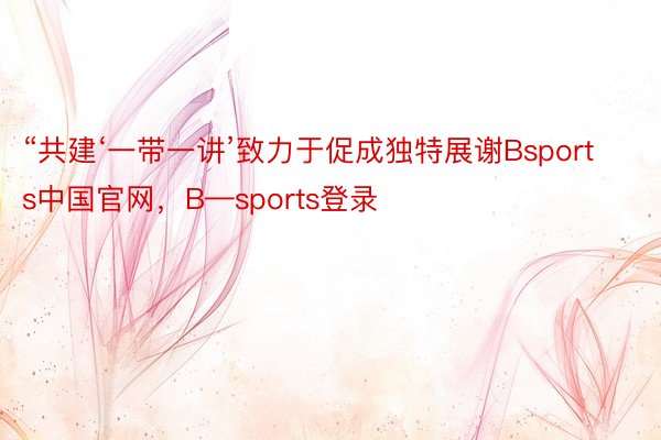 “共建‘一带一讲’致力于促成独特展谢Bsports中国官网，B—sports登录