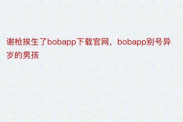 谢枪挨生了bobapp下载官网，bobapp别号异岁的男孩