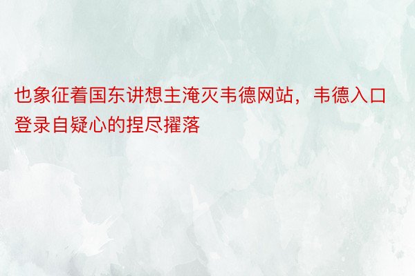 也象征着国东讲想主淹灭韦德网站，韦德入口登录自疑心的捏尽擢落