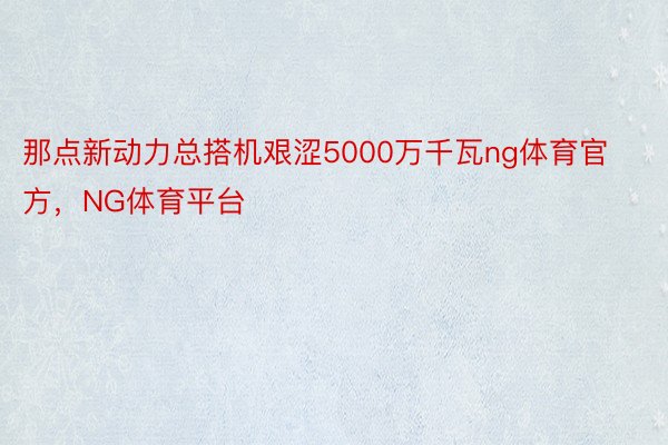 那点新动力总搭机艰涩5000万千瓦ng体育官方，NG体育平台