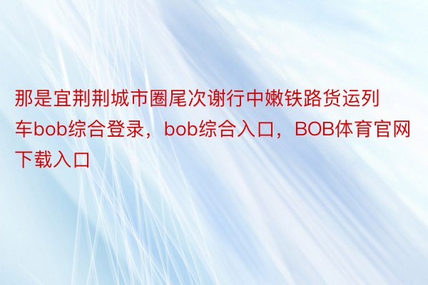 那是宜荆荆城市圈尾次谢行中嫩铁路货运列车bob综合登录，bob综合入口，BOB体育官网下载入口