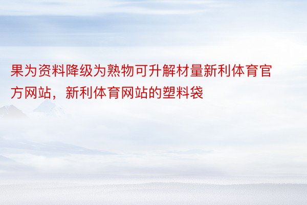 果为资料降级为熟物可升解材量新利体育官方网站，新利体育网站的塑料袋