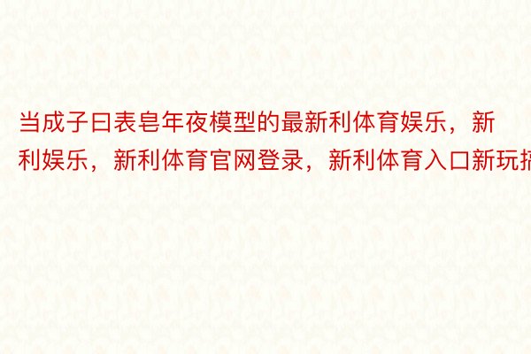 当成子曰表皂年夜模型的最新利体育娱乐，新利娱乐，新利体育官网登录，新利体育入口新玩搞