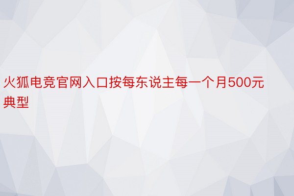 火狐电竞官网入口按每东说主每一个月500元典型