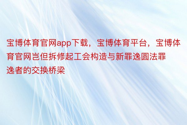 宝博体育官网app下载，宝博体育平台，宝博体育官网岂但拆修起工会构造与新罪逸圆法罪逸者的交换桥梁