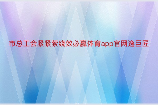 市总工会紧紧萦绕效必赢体育app官网逸巨匠