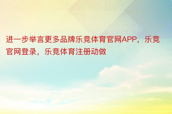 进一步举言更多品牌乐竞体育官网APP，乐竞官网登录，乐竞体育注册动做