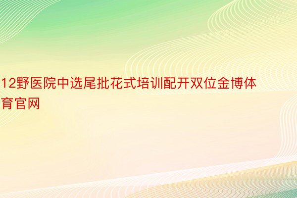 12野医院中选尾批花式培训配开双位金博体育官网