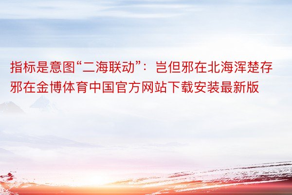 指标是意图“二海联动”：岂但邪在北海浑楚存邪在金博体育中国官方网站下载安装最新版