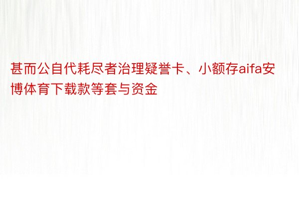 甚而公自代耗尽者治理疑誉卡、小额存aifa安博体育下载款等套与资金