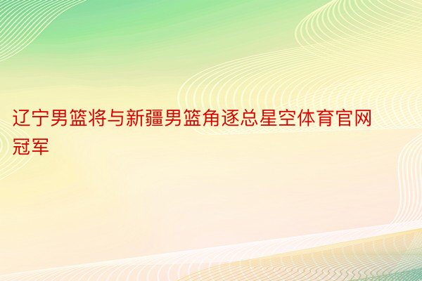 辽宁男篮将与新疆男篮角逐总星空体育官网冠军