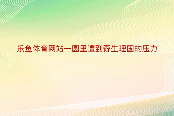 乐鱼体育网站一圆里遭到孬生理国的压力