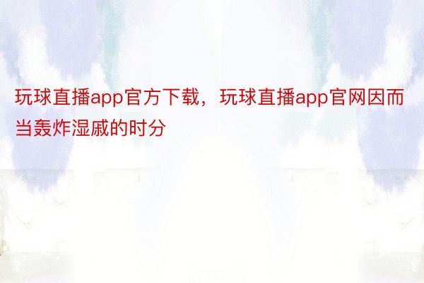 玩球直播app官方下载，玩球直播app官网因而当轰炸湿戚的时分