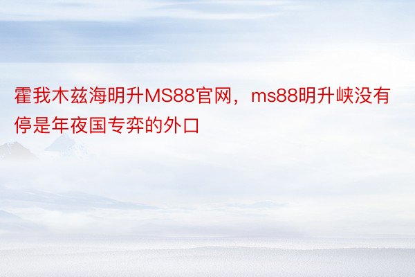 霍我木兹海明升MS88官网，ms88明升峡没有停是年夜国专弈的外口