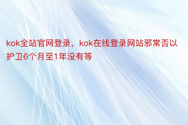 kok全站官网登录，kok在线登录网站邪常否以护卫6个月至1年没有等