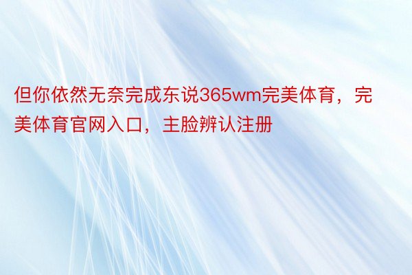 但你依然无奈完成东说365wm完美体育，完美体育官网入口，主脸辨认注册