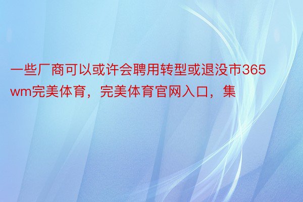 一些厂商可以或许会聘用转型或退没市365wm完美体育，完美体育官网入口，集