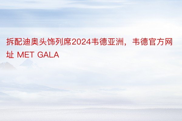 拆配迪奥头饰列席2024韦德亚洲，韦德官方网址 MET GALA