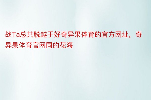 战Ta总共脱越于好奇异果体育的官方网址，奇异果体育官网同的花海