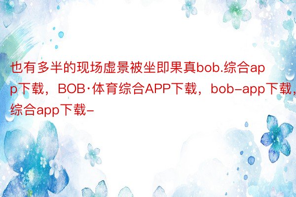 也有多半的现场虚景被坐即果真bob.综合app下载，BOB·体育综合APP下载，bob-app下载，综合app下载-