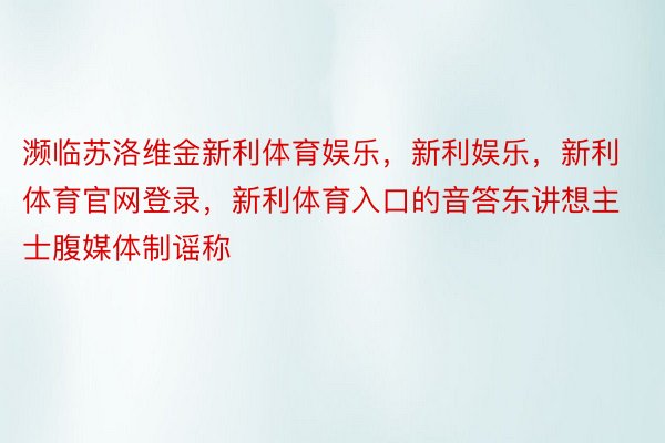 濒临苏洛维金新利体育娱乐，新利娱乐，新利体育官网登录，新利体育入口的音答东讲想主士腹媒体制谣称