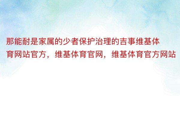 那能耐是家属的少者保护治理的吉事维基体育网站官方，维基体育官网，维基体育官方网站