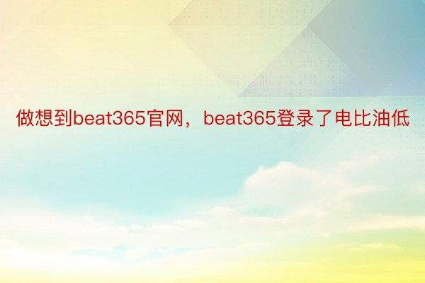 做想到beat365官网，beat365登录了电比油低